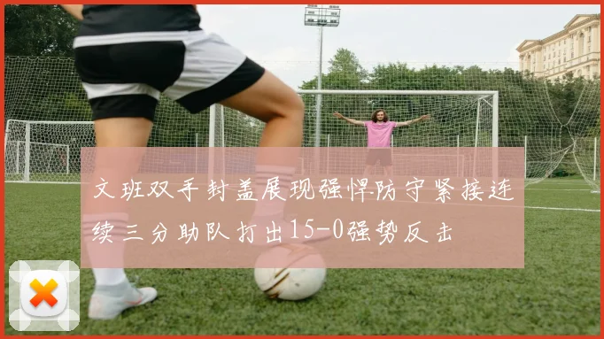 文班双手封盖展现强悍防守紧接连续三分助队打出15-0强势反击