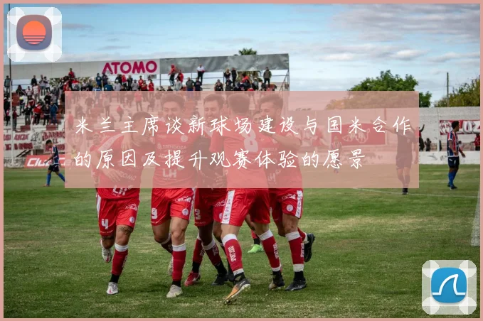 米兰主席谈新球场建设与国米合作的原因及提升观赛体验的愿景