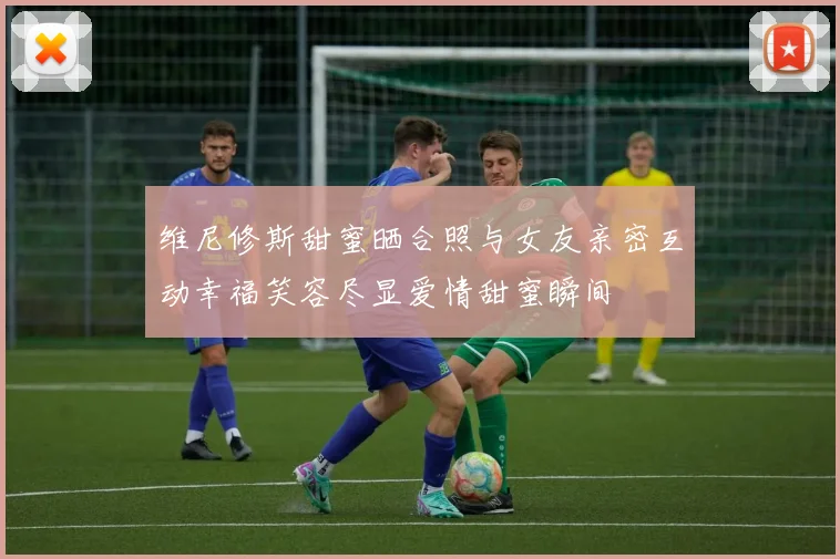 维尼修斯甜蜜晒合照与女友亲密互动幸福笑容尽显爱情甜蜜瞬间
