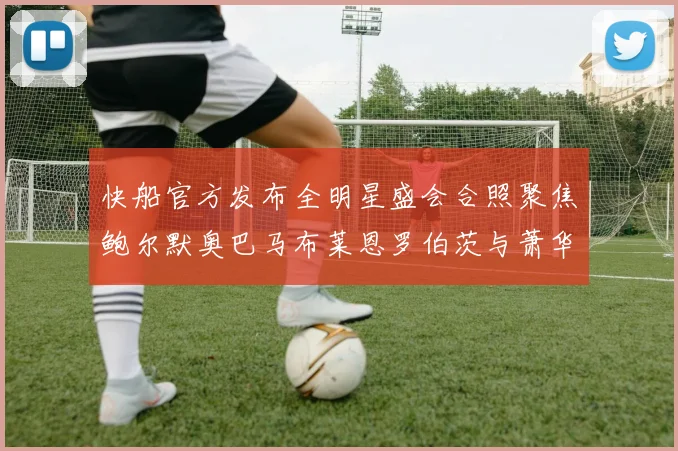 快船官方发布全明星盛会合照聚焦鲍尔默奥巴马布莱恩罗伯茨与萧华同框亮相