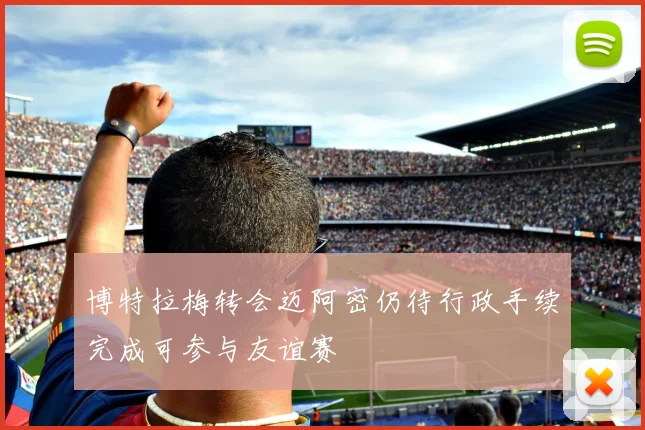 博特拉梅转会迈阿密仍待行政手续完成可参与友谊赛