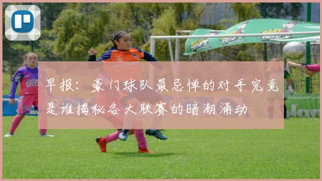 早报：豪门球队最忌惮的对手究竟是谁揭秘各大联赛的暗潮涌动