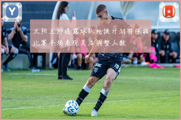 太阳主帅透露球队轮换计划将根据比赛半场表现灵活调整人数