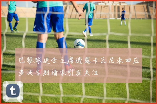 巴黎球迷会主席透露卡瓦尼未回应多次告别请求引发关注