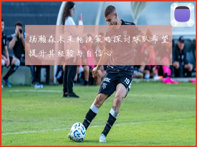 杨瀚森未来轮换策略探讨球队希望提升其经验与自信心