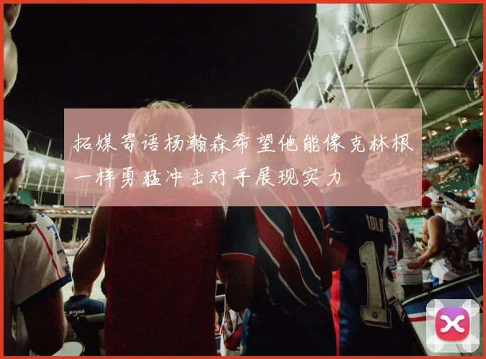 拓媒寄语杨瀚森希望他能像克林根一样勇猛冲击对手展现实力