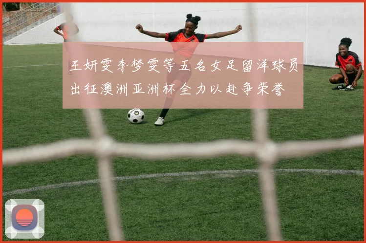 王妍雯李梦雯等五名女足留洋球员出征澳洲亚洲杯全力以赴争荣誉