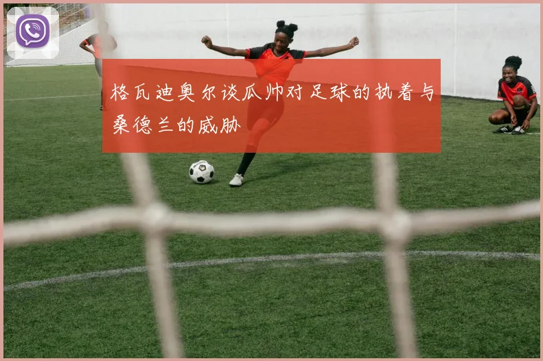 格瓦迪奥尔谈瓜帅对足球的执着与桑德兰的威胁