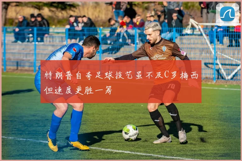 特朗普自夸足球技艺虽不及C罗梅西但速度更胜一筹