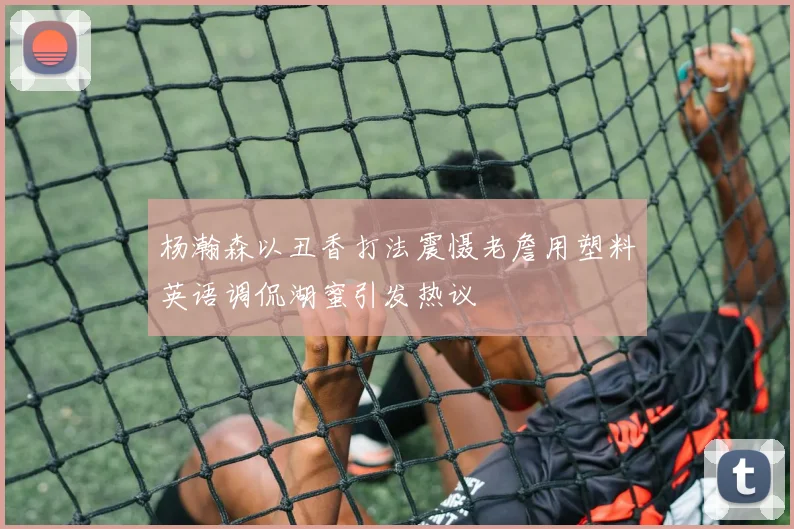 杨瀚森以丑香打法震慑老詹用塑料英语调侃湖蜜引发热议