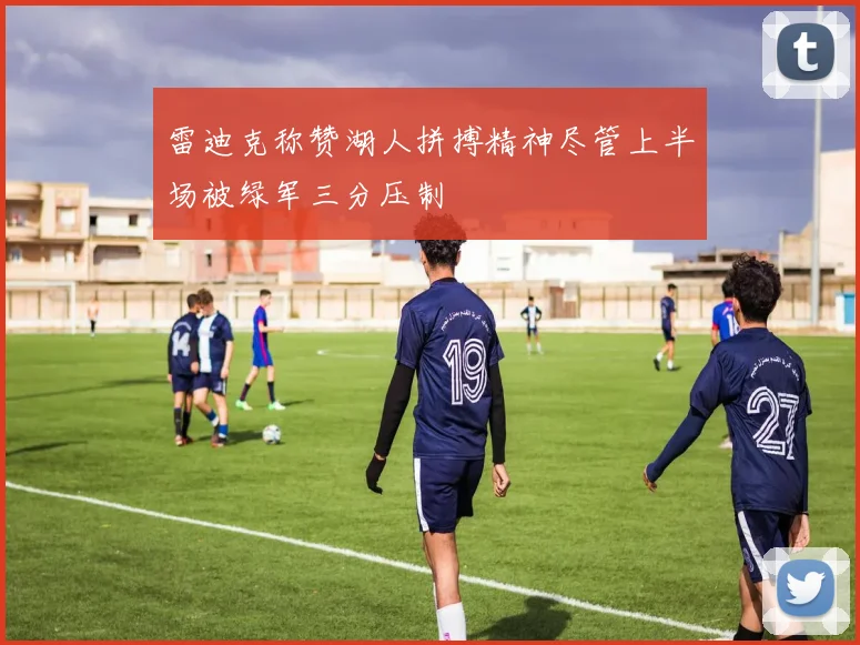 雷迪克称赞湖人拼搏精神尽管上半场被绿军三分压制