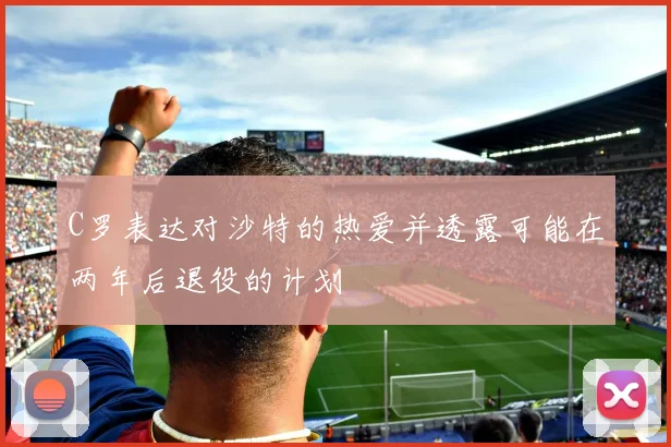 C罗表达对沙特的热爱并透露可能在两年后退役的计划