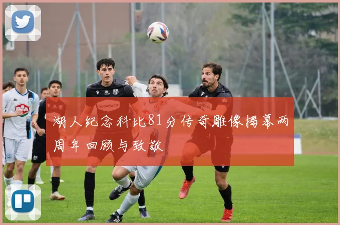 湖人纪念科比81分传奇雕像揭幕两周年回顾与致敬