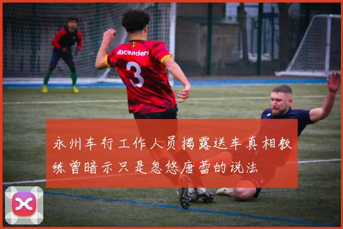永州车行工作人员揭露送车真相教练曾暗示只是忽悠唐蕾的说法