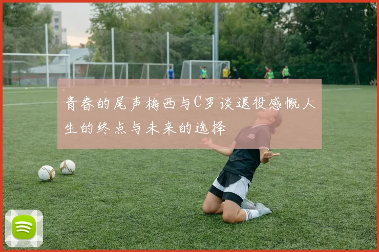 青春的尾声梅西与C罗谈退役感慨人生的终点与未来的选择