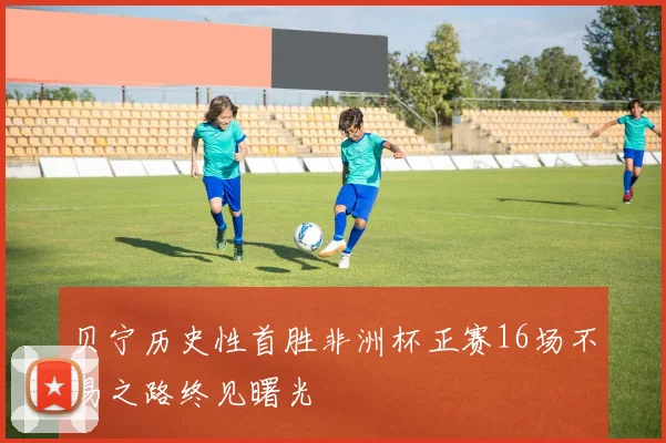 贝宁历史性首胜非洲杯正赛16场不易之路终见曙光