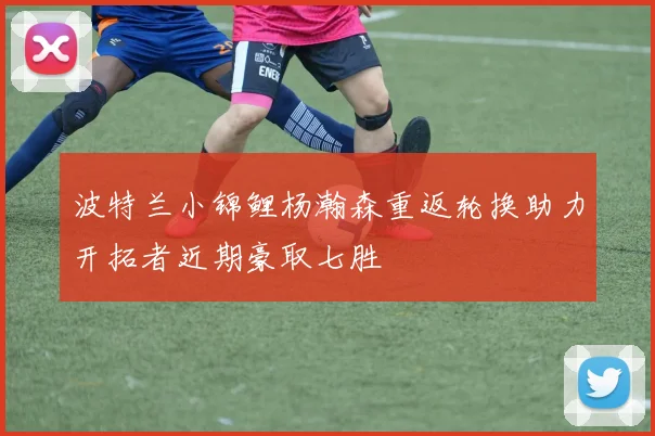 波特兰小锦鲤杨瀚森重返轮换助力开拓者近期豪取七胜