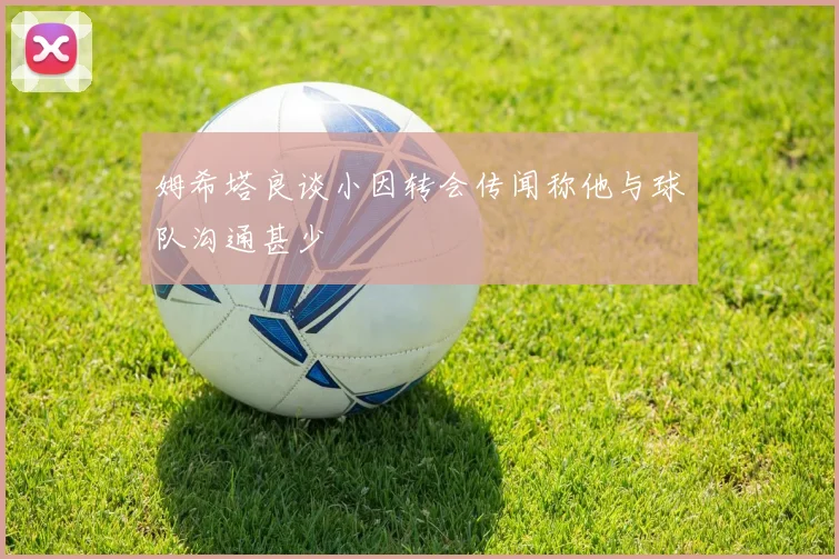 姆希塔良谈小因转会传闻称他与球队沟通甚少