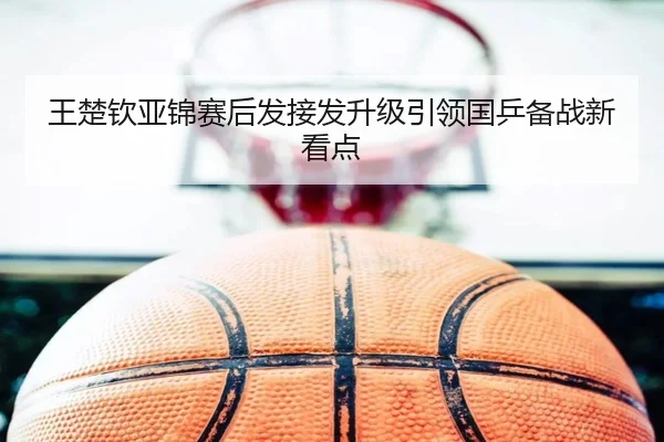 王楚钦亚锦赛后发接发升级引领国乒备战新看点